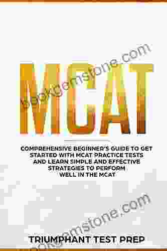 MCAT: Comprehensive Beginners Guide To Get Started With MCAT Practice Tests And Learn The Simple And Effective Strategies Of Performing Well In The MCAT